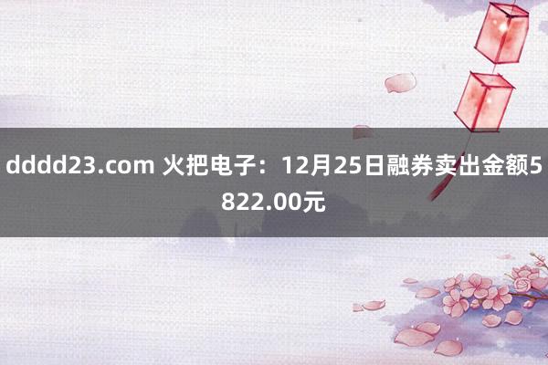 dddd23.com 火把电子：12月25日融券卖出金额5822.00元