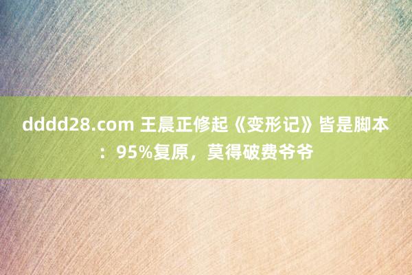 dddd28.com 王晨正修起《变形记》皆是脚本：95%复原，莫得破费爷爷