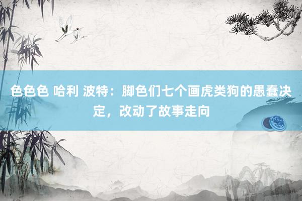 色色色 哈利 波特：脚色们七个画虎类狗的愚蠢决定，改动了故事走向