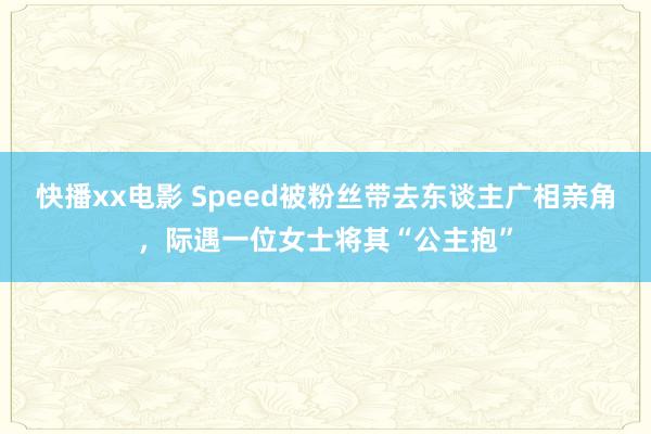 快播xx电影 Speed被粉丝带去东谈主广相亲角，际遇一位女士将其“公主抱”