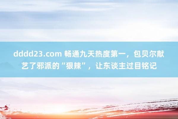 dddd23.com 畅通九天热度第一，包贝尔献艺了邪派的“狠辣”，让东谈主过目铭记