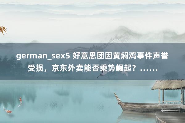german_sex5 好意思团因黄焖鸡事件声誉受损，京东外卖能否乘势崛起？……