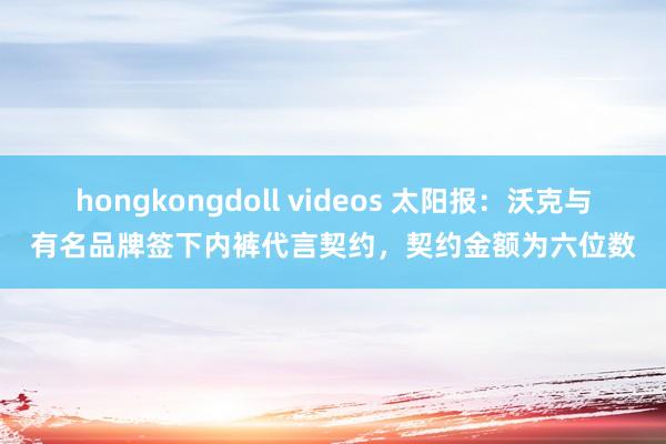hongkongdoll videos 太阳报：沃克与有名品牌签下内裤代言契约，契约金额为六位数