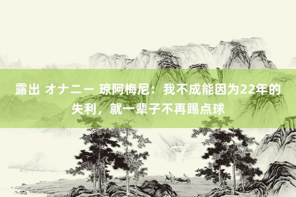 露出 オナニー 琼阿梅尼：我不成能因为22年的失利，就一辈子不再踢点球