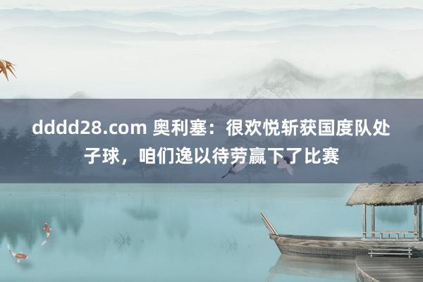 dddd28.com 奥利塞：很欢悦斩获国度队处子球，咱们逸以待劳赢下了比赛