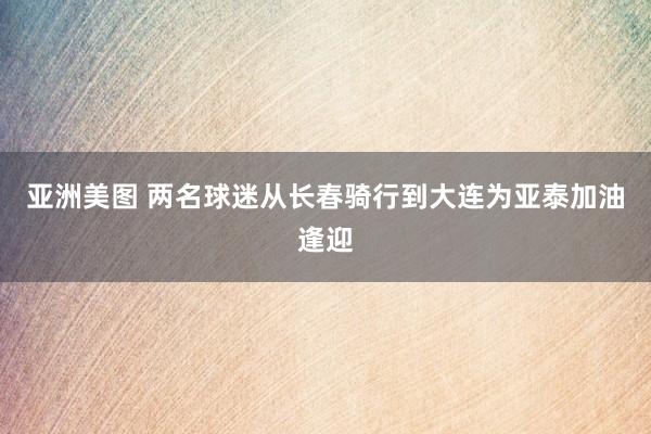 亚洲美图 两名球迷从长春骑行到大连为亚泰加油逢迎