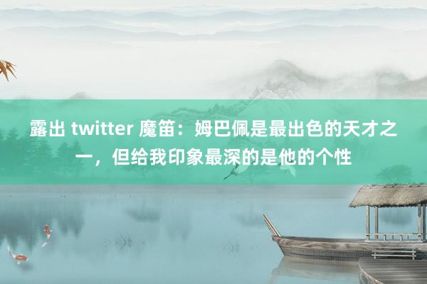 露出 twitter 魔笛：姆巴佩是最出色的天才之一，但给我印象最深的是他的个性