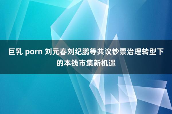 巨乳 porn 刘元春刘纪鹏等共议钞票治理转型下的本钱市集新机遇