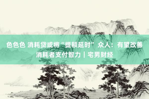 色色色 消耗贷或将“提额延时” 众人：有望改善消耗者支付智力｜宅男财经