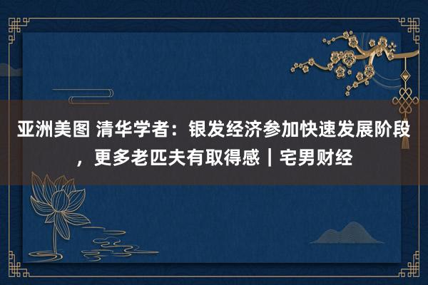 亚洲美图 清华学者：银发经济参加快速发展阶段，更多老匹夫有取得感｜宅男财经