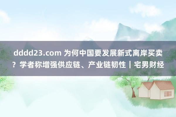 dddd23.com 为何中国要发展新式离岸买卖？学者称增强供应链、产业链韧性｜宅男财经