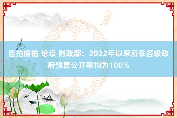自拍偷拍 论坛 财政部：2022年以来所在各级政府预算公开率均为100%