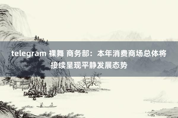 telegram 裸舞 商务部：本年消费商场总体将接续呈现平静发展态势