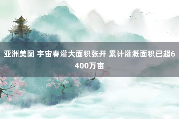 亚洲美图 宇宙春灌大面积张开 累计灌溉面积已超6400万亩