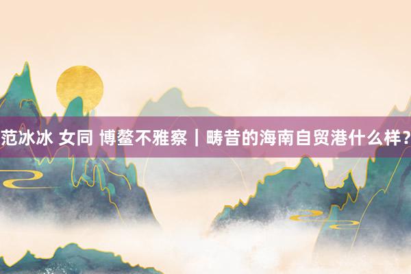 范冰冰 女同 博鳌不雅察｜畴昔的海南自贸港什么样？