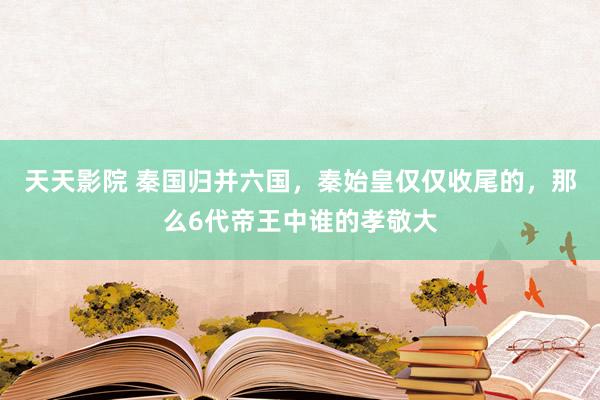 天天影院 秦国归并六国，秦始皇仅仅收尾的，那么6代帝王中谁的孝敬大