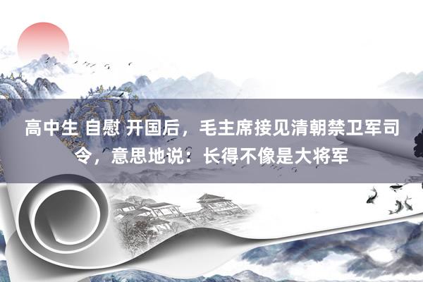 高中生 自慰 开国后，毛主席接见清朝禁卫军司令，意思地说：长得不像是大将军