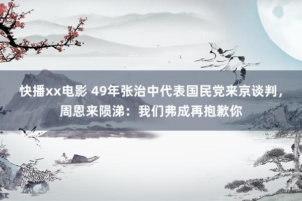 快播xx电影 49年张治中代表国民党来京谈判，周恩来陨涕：我们弗成再抱歉你