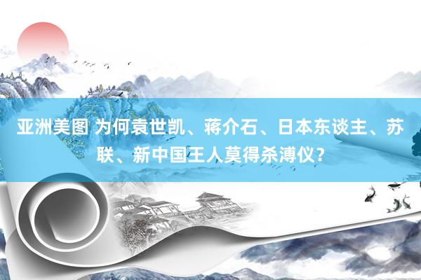 亚洲美图 为何袁世凯、蒋介石、日本东谈主、苏联、新中国王人莫得杀溥仪？