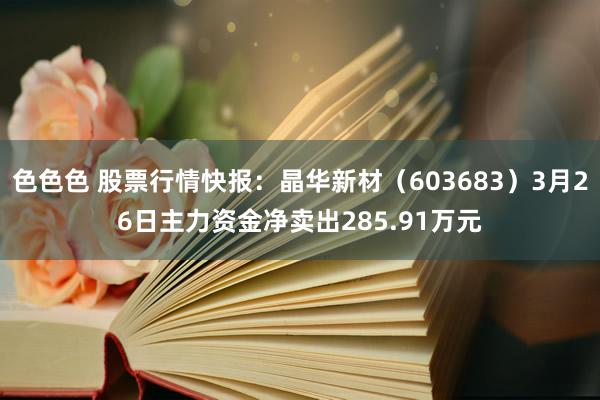 色色色 股票行情快报：晶华新材（603683）3月26日主力资金净卖出285.91万元