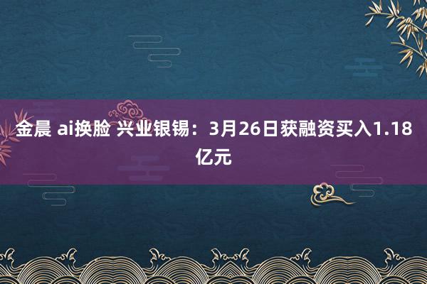 金晨 ai换脸 兴业银锡：3月26日获融资买入1.18亿元