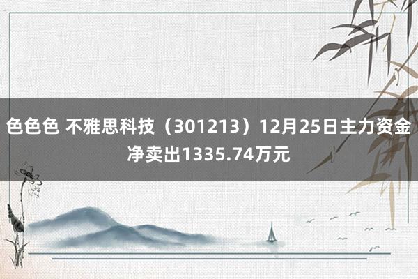 色色色 不雅思科技（301213）12月25日主力资金净卖出1335.74万元