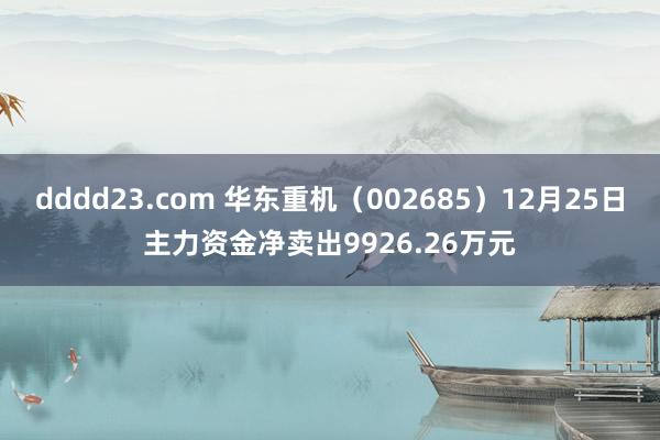dddd23.com 华东重机（002685）12月25日主力资金净卖出9926.26万元