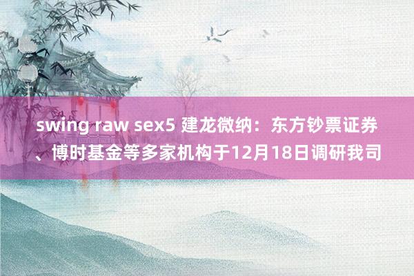 swing raw sex5 建龙微纳：东方钞票证券、博时基金等多家机构于12月18日调研我司
