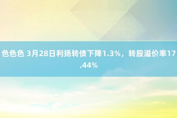 色色色 3月28日利扬转债下降1.3%，转股溢价率17.44%