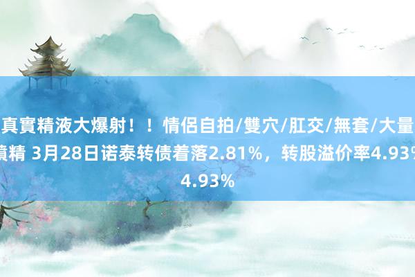 真實精液大爆射！！情侶自拍/雙穴/肛交/無套/大量噴精 3月28日诺泰转债着落2.81%，转股溢价率4.93%