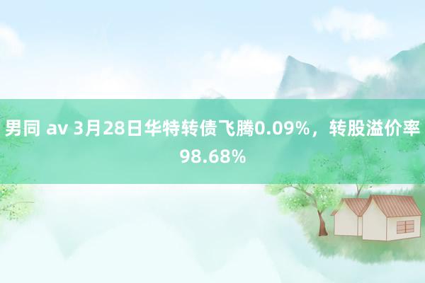 男同 av 3月28日华特转债飞腾0.09%，转股溢价率98.68%