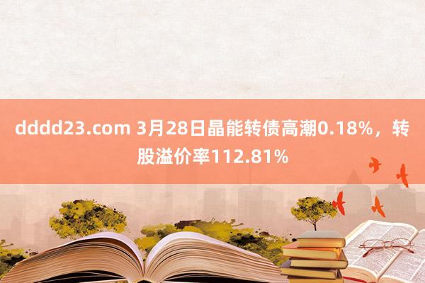 dddd23.com 3月28日晶能转债高潮0.18%，转股溢价率112.81%