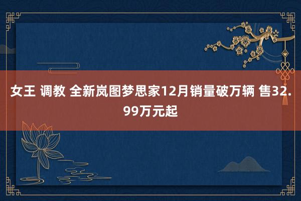女王 调教 全新岚图梦思家12月销量破万辆 售32.99万元起