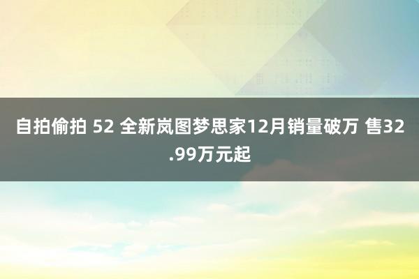 自拍偷拍 52 全新岚图梦思家12月销量破万 售32.99万元起