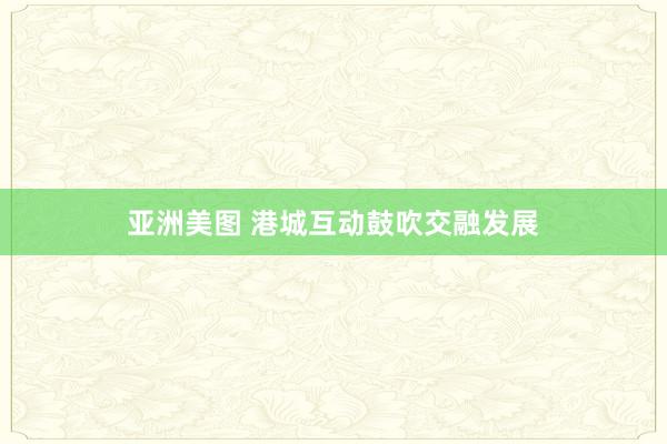 亚洲美图 港城互动鼓吹交融发展