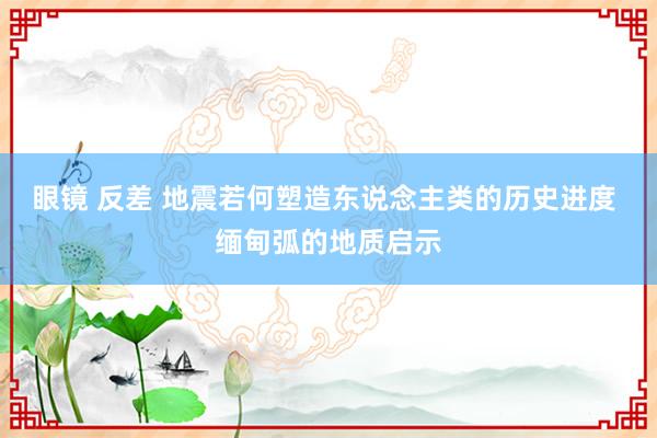 眼镜 反差 地震若何塑造东说念主类的历史进度 缅甸弧的地质启示