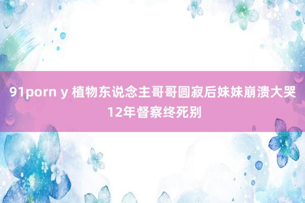 91porn y 植物东说念主哥哥圆寂后妹妹崩溃大哭 12年督察终死别