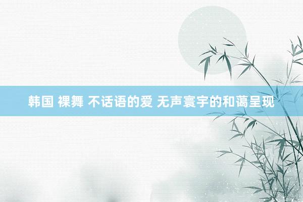 韩国 裸舞 不话语的爱 无声寰宇的和蔼呈现