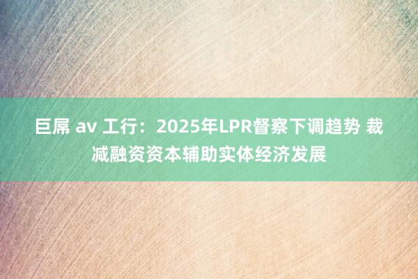 巨屌 av 工行：2025年LPR督察下调趋势 裁减融资资本辅助实体经济发展