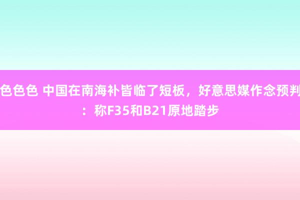 色色色 中国在南海补皆临了短板，好意思媒作念预判：称F35和B21原地踏步