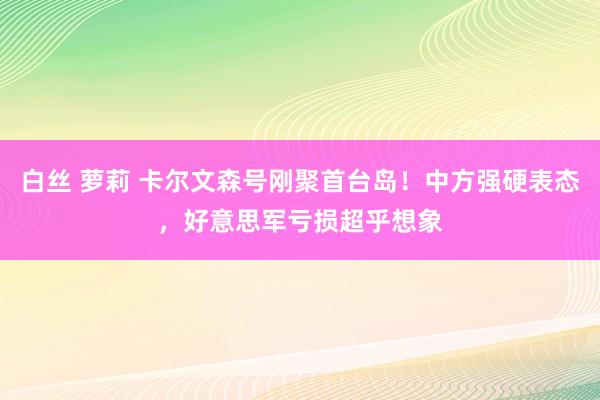白丝 萝莉 卡尔文森号刚聚首台岛！中方强硬表态，好意思军亏损超乎想象