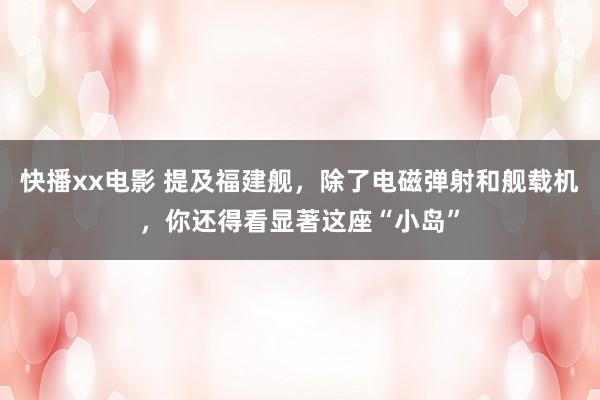 快播xx电影 提及福建舰，除了电磁弹射和舰载机，你还得看显著这座“小岛”