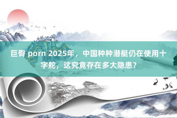 巨臀 porn 2025年，中国种种潜艇仍在使用十字舵，这究竟存在多大隐患？