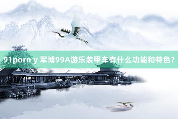 91porn y 军博99A游乐装甲车有什么功能和特色？