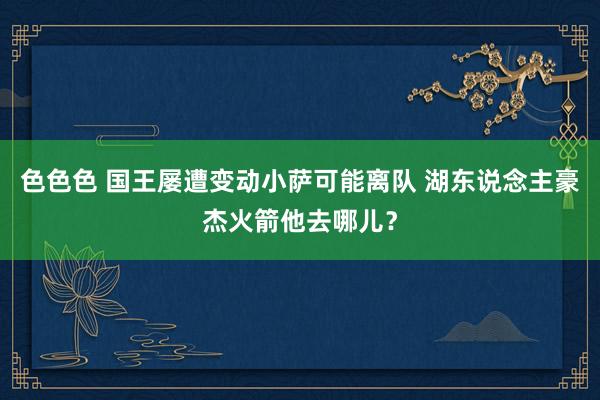 色色色 国王屡遭变动小萨可能离队 湖东说念主豪杰火箭他去哪儿？