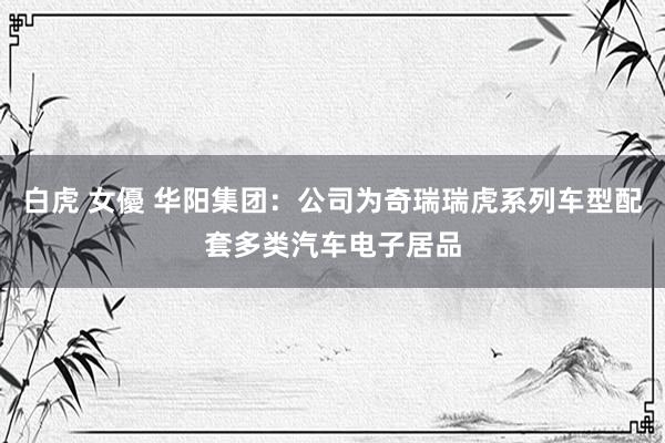 白虎 女優 华阳集团：公司为奇瑞瑞虎系列车型配套多类汽车电子居品