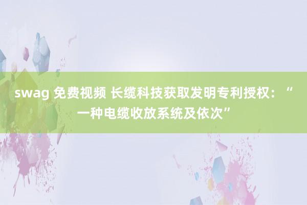 swag 免费视频 长缆科技获取发明专利授权：“一种电缆收放系统及依次”