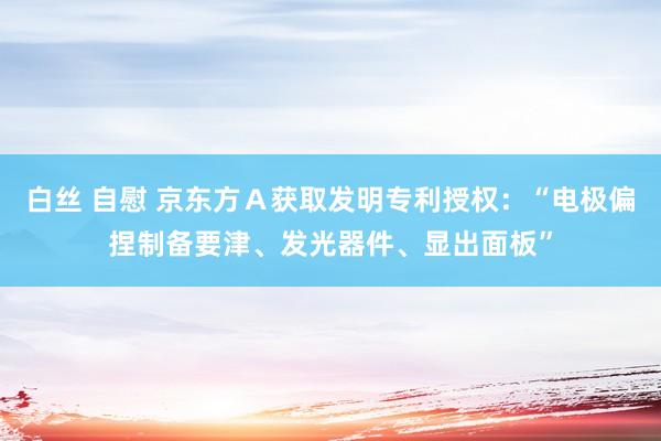 白丝 自慰 京东方Ａ获取发明专利授权：“电极偏捏制备要津、发光器件、显出面板”