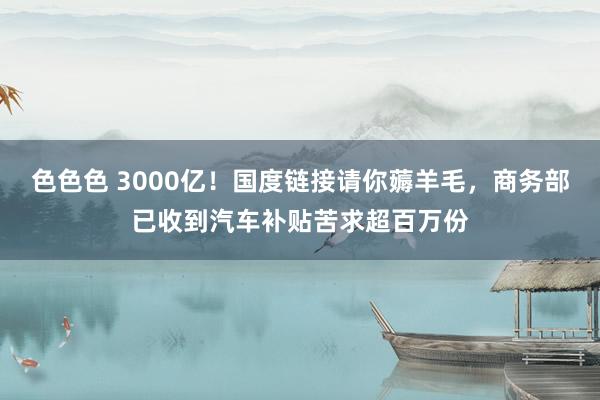 色色色 3000亿！国度链接请你薅羊毛，商务部已收到汽车补贴苦求超百万份