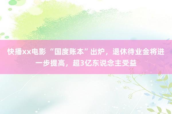 快播xx电影 “国度账本”出炉，退休待业金将进一步提高，超3亿东说念主受益